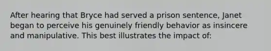 After hearing that Bryce had served a prison sentence, Janet began to perceive his genuinely friendly behavior as insincere and manipulative. This best illustrates the impact of: