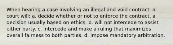 When hearing a case involving an illegal and void contract, a court will: a. decide whether or not to enforce the contract, a decision usually based on ethics. b. will not intercede to assist either party. c. intercede and make a ruling that maximizes overall fairness to both parties. d. impose mandatory arbitration.