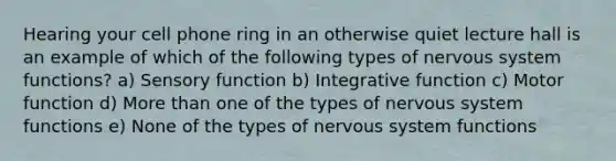 Hearing your cell phone ring in an otherwise quiet lecture hall is an example of which of the following types of <a href='https://www.questionai.com/knowledge/kThdVqrsqy-nervous-system' class='anchor-knowledge'>nervous system</a> functions? a) Sensory function b) Integrative function c) Motor function d) More than one of the types of nervous system functions e) None of the types of nervous system functions