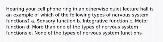 Hearing your cell phone ring in an otherwise quiet lecture hall is an example of which of the following types of <a href='https://www.questionai.com/knowledge/kThdVqrsqy-nervous-system' class='anchor-knowledge'>nervous system</a> functions? a. Sensory function b. Integrative function c. Motor function d. More than one of the types of nervous system functions e. None of the types of nervous system functions