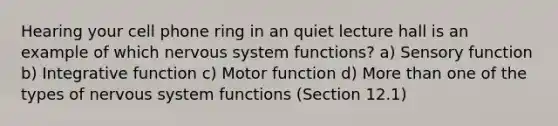 Hearing your cell phone ring in an quiet lecture hall is an example of which nervous system functions? a) Sensory function b) Integrative function c) Motor function d) More than one of the types of nervous system functions (Section 12.1)