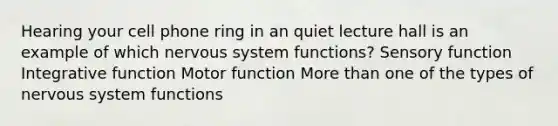 Hearing your cell phone ring in an quiet lecture hall is an example of which nervous system functions? Sensory function Integrative function Motor function More than one of the types of nervous system functions