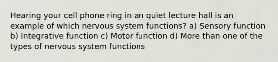 Hearing your cell phone ring in an quiet lecture hall is an example of which nervous system functions? a) Sensory function b) Integrative function c) Motor function d) More than one of the types of nervous system functions