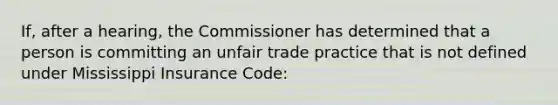 If, after a hearing, the Commissioner has determined that a person is committing an unfair trade practice that is not defined under Mississippi Insurance Code: