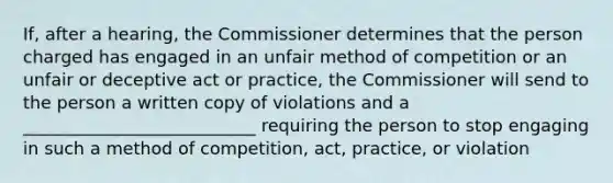 If, after a hearing, the Commissioner determines that the person charged has engaged in an unfair method of competition or an unfair or deceptive act or practice, the Commissioner will send to the person a written copy of violations and a ___________________________ requiring the person to stop engaging in such a method of competition, act, practice, or violation