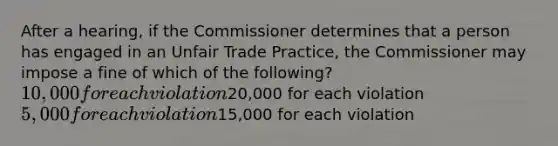 After a hearing, if the Commissioner determines that a person has engaged in an Unfair Trade Practice, the Commissioner may impose a fine of which of the following? 10,000 for each violation20,000 for each violation 5,000 for each violation15,000 for each violation