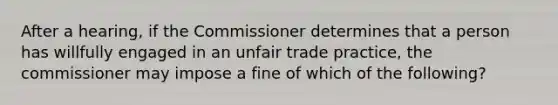 After a hearing, if the Commissioner determines that a person has willfully engaged in an unfair trade practice, the commissioner may impose a fine of which of the following?