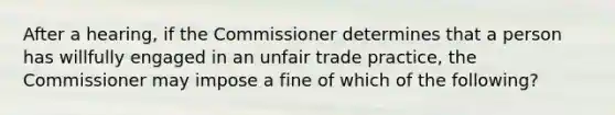 After a hearing, if the Commissioner determines that a person has willfully engaged in an unfair trade practice, the Commissioner may impose a fine of which of the following?