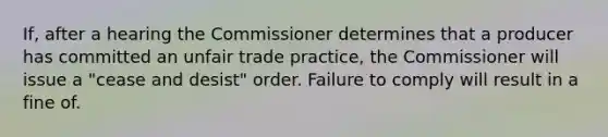 If, after a hearing the Commissioner determines that a producer has committed an unfair trade practice, the Commissioner will issue a "cease and desist" order. Failure to comply will result in a fine of.