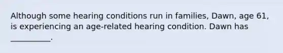 Although some hearing conditions run in families, Dawn, age 61, is experiencing an age-related hearing condition. Dawn has __________.