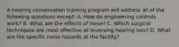 A hearing conservation training program will address all of the following questions except: A. How do engineering controls work? B. What are the effects of noise? C. Which surgical techniques are most effective at reversing hearing loss? D. What are the specific noise hazards at the facility?