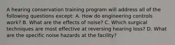 A hearing conservation training program will address all of the following questions except: A. How do engineering controls work? B. What are the effects of noise? C. Which surgical techniques are most effective at reversing hearing loss? D. What are the specific noise hazards at the facility?