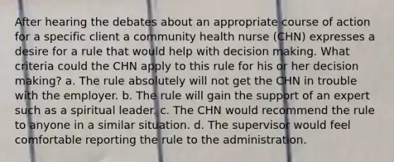 After hearing the debates about an appropriate course of action for a specific client a community health nurse (CHN) expresses a desire for a rule that would help with decision making. What criteria could the CHN apply to this rule for his or her decision making? a. The rule absolutely will not get the CHN in trouble with the employer. b. The rule will gain the support of an expert such as a spiritual leader. c. The CHN would recommend the rule to anyone in a similar situation. d. The supervisor would feel comfortable reporting the rule to the administration.