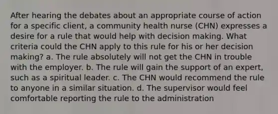 After hearing the debates about an appropriate course of action for a specific client, a community health nurse (CHN) expresses a desire for a rule that would help with decision making. What criteria could the CHN apply to this rule for his or her decision making? a. The rule absolutely will not get the CHN in trouble with the employer. b. The rule will gain the support of an expert, such as a spiritual leader. c. The CHN would recommend the rule to anyone in a similar situation. d. The supervisor would feel comfortable reporting the rule to the administration