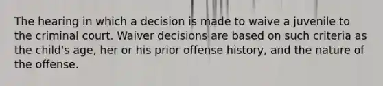 The hearing in which a decision is made to waive a juvenile to the criminal court. Waiver decisions are based on such criteria as the child's age, her or his prior offense history, and the nature of the offense.