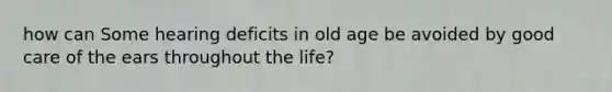 how can Some hearing deficits in old age be avoided by good care of the ears throughout the life?