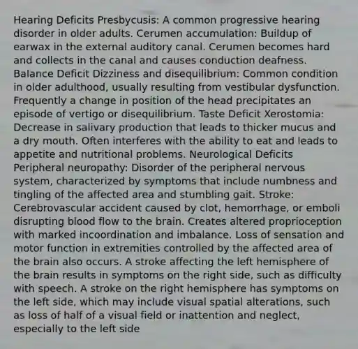 Hearing Deficits Presbycusis: A common progressive hearing disorder in older adults. Cerumen accumulation: Buildup of earwax in the external auditory canal. Cerumen becomes hard and collects in the canal and causes conduction deafness. Balance Deficit Dizziness and disequilibrium: Common condition in older adulthood, usually resulting from vestibular dysfunction. Frequently a change in position of the head precipitates an episode of vertigo or disequilibrium. Taste Deficit Xerostomia: Decrease in salivary production that leads to thicker mucus and a dry mouth. Often interferes with the ability to eat and leads to appetite and nutritional problems. Neurological Deficits Peripheral neuropathy: Disorder of the peripheral nervous system, characterized by symptoms that include numbness and tingling of the affected area and stumbling gait. Stroke: Cerebrovascular accident caused by clot, hemorrhage, or emboli disrupting blood flow to the brain. Creates altered proprioception with marked incoordination and imbalance. Loss of sensation and motor function in extremities controlled by the affected area of the brain also occurs. A stroke affecting the left hemisphere of the brain results in symptoms on the right side, such as difficulty with speech. A stroke on the right hemisphere has symptoms on the left side, which may include visual spatial alterations, such as loss of half of a visual field or inattention and neglect, especially to the left side