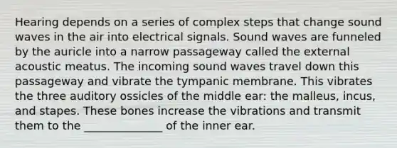 Hearing depends on a series of complex steps that change sound waves in the air into electrical signals. Sound waves are funneled by the auricle into a narrow passageway called the external acoustic meatus. The incoming sound waves travel down this passageway and vibrate the tympanic membrane. This vibrates the three auditory ossicles of the middle ear: the malleus, incus, and stapes. These bones increase the vibrations and transmit them to the ______________ of the inner ear.