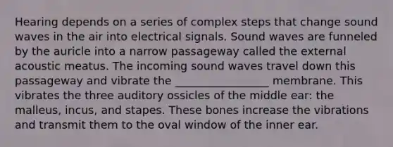 Hearing depends on a series of complex steps that change sound waves in the air into electrical signals. Sound waves are funneled by the auricle into a narrow passageway called the external acoustic meatus. The incoming sound waves travel down this passageway and vibrate the _________________ membrane. This vibrates the three auditory ossicles of the middle ear: the malleus, incus, and stapes. These bones increase the vibrations and transmit them to the oval window of the inner ear.