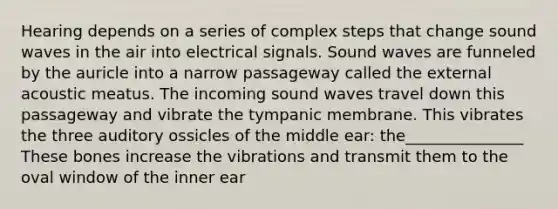 Hearing depends on a series of complex steps that change sound waves in the air into electrical signals. Sound waves are funneled by the auricle into a narrow passageway called the external acoustic meatus. The incoming sound waves travel down this passageway and vibrate the tympanic membrane. This vibrates the three auditory ossicles of the middle ear: the_______________ These bones increase the vibrations and transmit them to the oval window of the inner ear