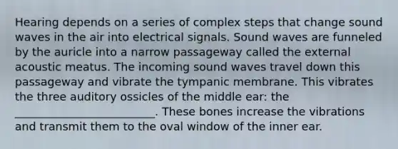 Hearing depends on a series of complex steps that change sound waves in the air into electrical signals. Sound waves are funneled by the auricle into a narrow passageway called the external acoustic meatus. The incoming sound waves travel down this passageway and vibrate the tympanic membrane. This vibrates the three auditory ossicles of the middle ear: the _________________________. These bones increase the vibrations and transmit them to the oval window of the inner ear.