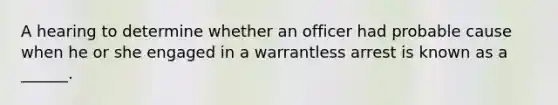 A hearing to determine whether an officer had probable cause when he or she engaged in a warrantless arrest is known as a ______.