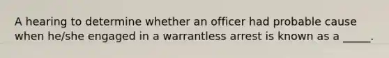 A hearing to determine whether an officer had probable cause when he/she engaged in a warrantless arrest is known as a _____.