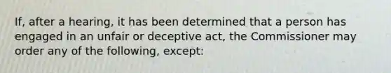 If, after a hearing, it has been determined that a person has engaged in an unfair or deceptive act, the Commissioner may order any of the following, except: