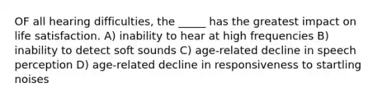 OF all hearing difficulties, the _____ has the greatest impact on life satisfaction. A) inability to hear at high frequencies B) inability to detect soft sounds C) age-related decline in speech perception D) age-related decline in responsiveness to startling noises