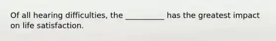 Of all hearing difficulties, the __________ has the greatest impact on life satisfaction.
