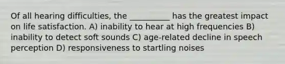 Of all hearing difficulties, the __________ has the greatest impact on life satisfaction. A) inability to hear at high frequencies B) inability to detect soft sounds C) age-related decline in speech perception D) responsiveness to startling noises