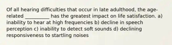 Of all hearing difficulties that occur in late adulthood, the age-related __________ has the greatest impact on life satisfaction. a) inability to hear at high frequencies b) decline in speech perception c) inability to detect soft sounds d) declining responsiveness to startling noises