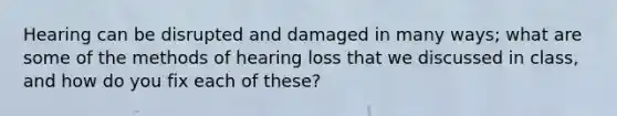 Hearing can be disrupted and damaged in many ways; what are some of the methods of hearing loss that we discussed in class, and how do you fix each of these?