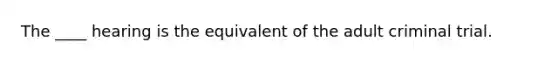 The ____ hearing is the equivalent of the adult criminal trial.