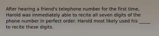 After hearing a friend's telephone number for the first time, Harold was immediately able to recite all seven digits of the phone number in perfect order. Harold most likely used his _____ to recite these digits.