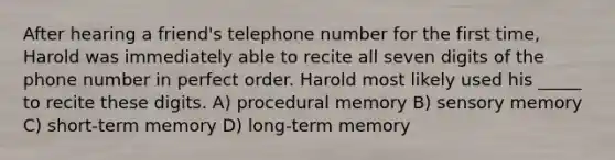 After hearing a friend's telephone number for the first time, Harold was immediately able to recite all seven digits of the phone number in perfect order. Harold most likely used his _____ to recite these digits. A) procedural memory B) sensory memory C) short-term memory D) long-term memory