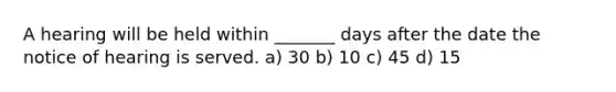 A hearing will be held within _______ days after the date the notice of hearing is served. a) 30 b) 10 c) 45 d) 15