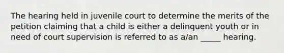 The hearing held in juvenile court to determine the merits of the petition claiming that a child is either a delinquent youth or in need of court supervision is referred to as a/an _____ hearing.