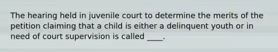 The hearing held in juvenile court to determine the merits of the petition claiming that a child is either a delinquent youth or in need of court supervision is called ____.