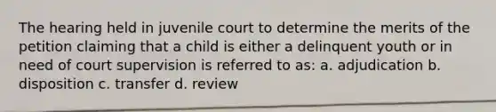 The hearing held in juvenile court to determine the merits of the petition claiming that a child is either a delinquent youth or in need of court supervision is referred to as: a. adjudication b. disposition c. transfer d. review