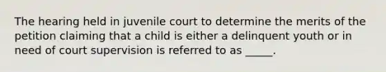 The hearing held in juvenile court to determine the merits of the petition claiming that a child is either a delinquent youth or in need of court supervision is referred to as _____.