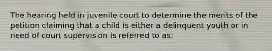 The hearing held in juvenile court to determine the merits of the petition claiming that a child is either a delinquent youth or in need of court supervision is referred to as: