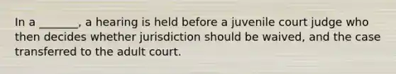 In a _______, a hearing is held before a juvenile court judge who then decides whether jurisdiction should be waived, and the case transferred to the adult court.