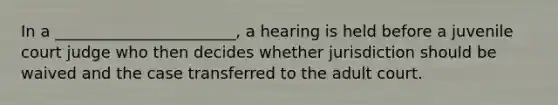 In a _______________________, a hearing is held before a juvenile court judge who then decides whether jurisdiction should be waived and the case transferred to the adult court.