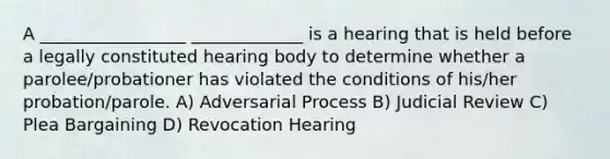 A _________________ _____________ is a hearing that is held before a legally constituted hearing body to determine whether a parolee/probationer has violated the conditions of his/her probation/parole. A) Adversarial Process B) Judicial Review C) Plea Bargaining D) Revocation Hearing