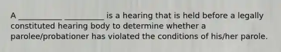 A ___________ __________ is a hearing that is held before a legally constituted hearing body to determine whether a parolee/probationer has violated the conditions of his/her parole.