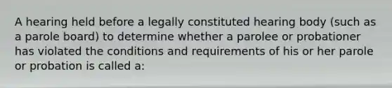 A hearing held before a legally constituted hearing body​ (such as a parole​ board) to determine whether a parolee or probationer has violated the conditions and requirements of his or her parole or probation is called​ a: