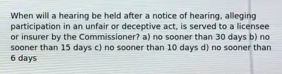 When will a hearing be held after a notice of hearing, alleging participation in an unfair or deceptive act, is served to a licensee or insurer by the Commissioner? a) no sooner than 30 days b) no sooner than 15 days c) no sooner than 10 days d) no sooner than 6 days