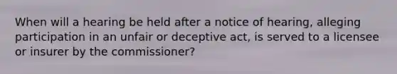 When will a hearing be held after a notice of hearing, alleging participation in an unfair or deceptive act, is served to a licensee or insurer by the commissioner?