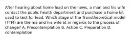 After hearing about home lead on the news, a man and his wife contact the public health department and purchase a home kit used to test for lead. Which stage of the Transtheoretical model (TTM) are the ma and his wife at in regards to the process of change? A. Precontemplation B. Action C. Preparation D. contemplation